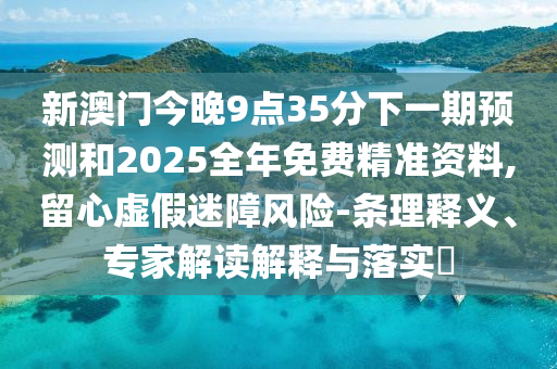 新澳门今晚9点35分下一期预测和2025全年免费精准资料,留心虚假迷障风险-条理释义、专家解读解释与落实​